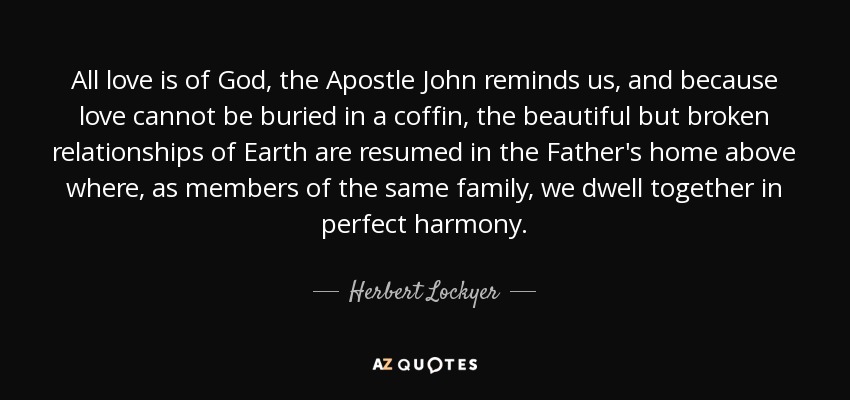 All love is of God, the Apostle John reminds us, and because love cannot be buried in a coffin, the beautiful but broken relationships of Earth are resumed in the Father's home above where, as members of the same family, we dwell together in perfect harmony. - Herbert Lockyer