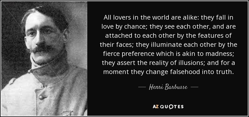 All lovers in the world are alike: they fall in love by chance; they see each other, and are attached to each other by the features of their faces; they illuminate each other by the fierce preference which is akin to madness; they assert the reality of illusions; and for a moment they change falsehood into truth. - Henri Barbusse