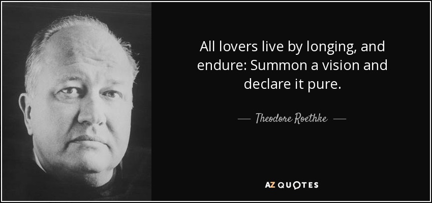 All lovers live by longing, and endure: Summon a vision and declare it pure. - Theodore Roethke