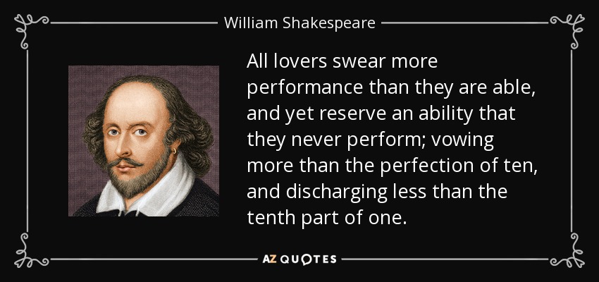 All lovers swear more performance than they are able, and yet reserve an ability that they never perform; vowing more than the perfection of ten, and discharging less than the tenth part of one. - William Shakespeare