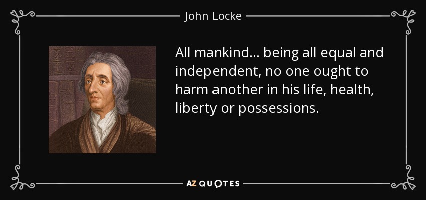 All mankind... being all equal and independent, no one ought to harm another in his life, health, liberty or possessions. - John Locke