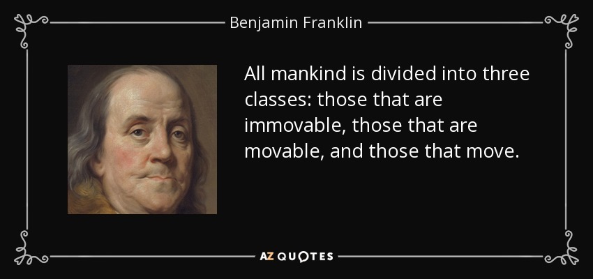 All mankind is divided into three classes: those that are immovable, those that are movable, and those that move. - Benjamin Franklin