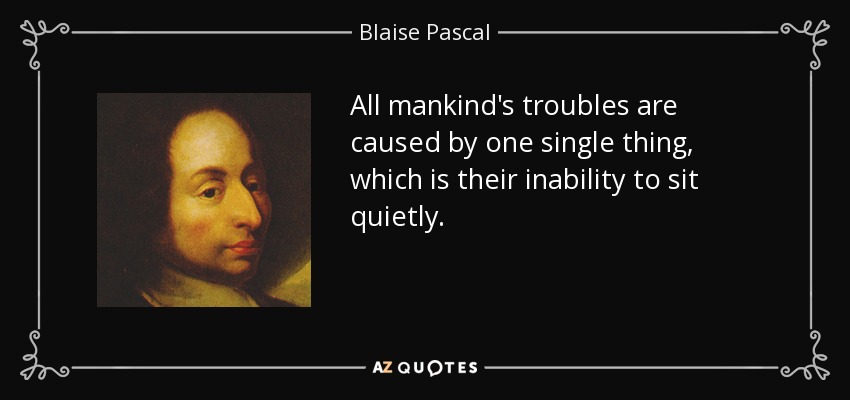 All mankind's troubles are caused by one single thing, which is their inability to sit quietly. - Blaise Pascal