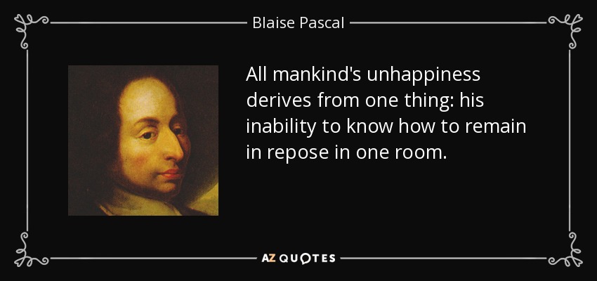 All mankind's unhappiness derives from one thing: his inability to know how to remain in repose in one room. - Blaise Pascal