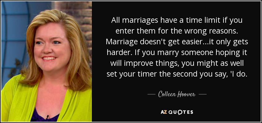 All marriages have a time limit if you enter them for the wrong reasons. Marriage doesn't get easier...it only gets harder. If you marry someone hoping it will improve things, you might as well set your timer the second you say, 'I do. - Colleen Hoover