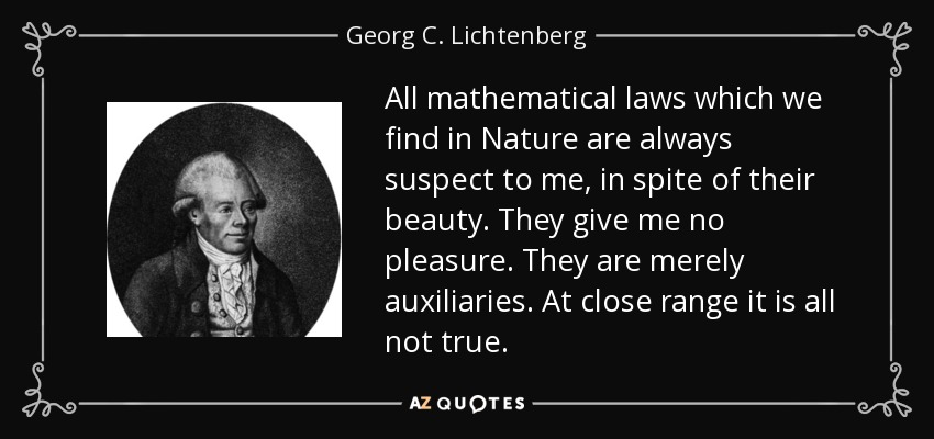 All mathematical laws which we find in Nature are always suspect to me, in spite of their beauty. They give me no pleasure. They are merely auxiliaries. At close range it is all not true. - Georg C. Lichtenberg