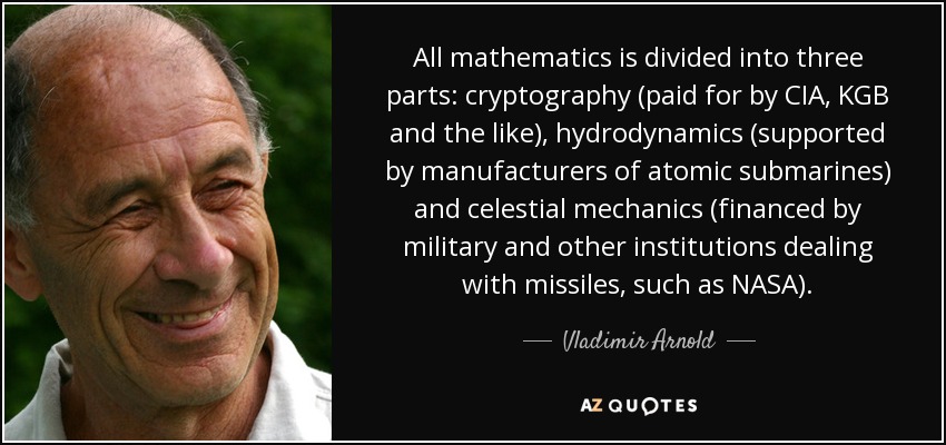 All mathematics is divided into three parts: cryptography (paid for by CIA, KGB and the like), hydrodynamics (supported by manufacturers of atomic submarines) and celestial mechanics (financed by military and other institutions dealing with missiles, such as NASA). - Vladimir Arnold