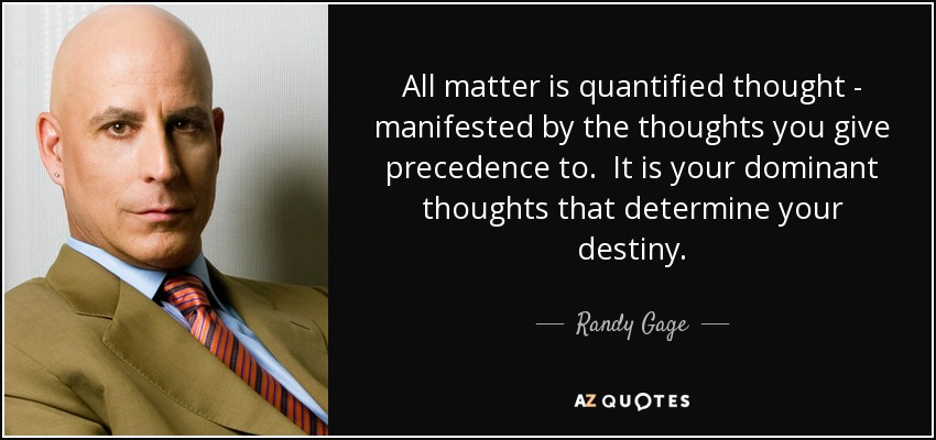All matter is quantified thought - manifested by the thoughts you give precedence to. It is your dominant thoughts that determine your destiny. - Randy Gage