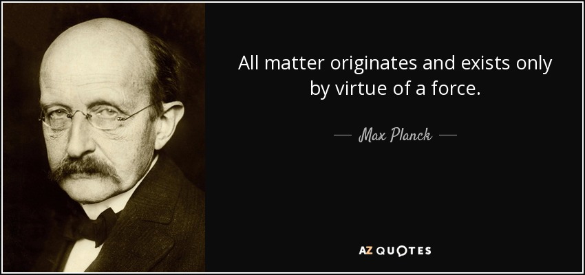 All matter originates and exists only by virtue of a force. - Max Planck