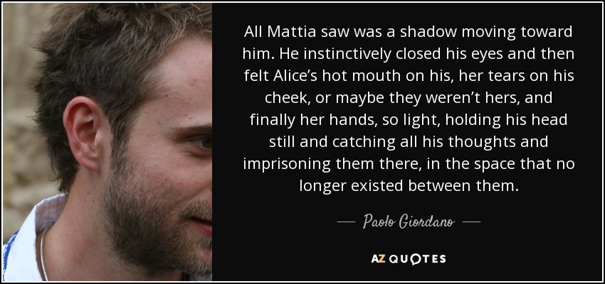 All Mattia saw was a shadow moving toward him. He instinctively closed his eyes and then felt Alice’s hot mouth on his, her tears on his cheek, or maybe they weren’t hers, and finally her hands, so light, holding his head still and catching all his thoughts and imprisoning them there, in the space that no longer existed between them. - Paolo Giordano