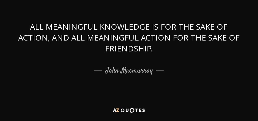 ALL MEANINGFUL KNOWLEDGE IS FOR THE SAKE OF ACTION, AND ALL MEANINGFUL ACTION FOR THE SAKE OF FRIENDSHIP. - John Macmurray