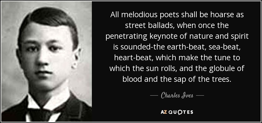 All melodious poets shall be hoarse as street ballads, when once the penetrating keynote of nature and spirit is sounded-the earth-beat, sea-beat, heart-beat, which make the tune to which the sun rolls, and the globule of blood and the sap of the trees. - Charles Ives