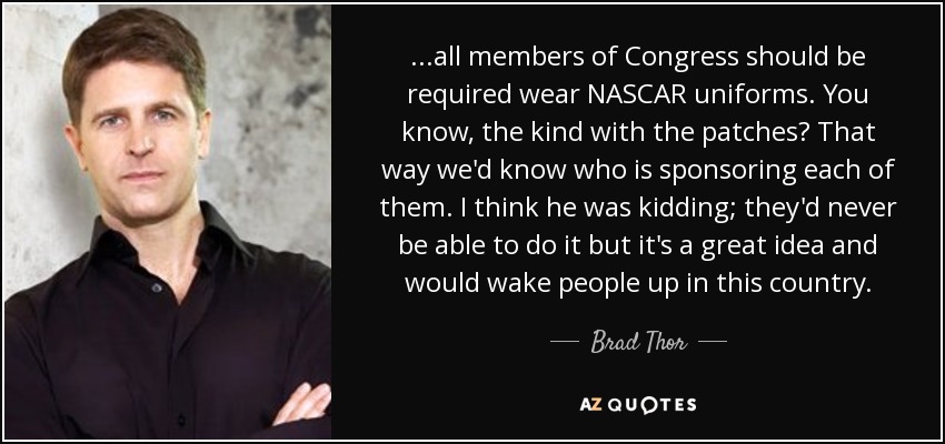 ...all members of Congress should be required wear NASCAR uniforms. You know, the kind with the patches? That way we'd know who is sponsoring each of them. I think he was kidding; they'd never be able to do it but it's a great idea and would wake people up in this country. - Brad Thor