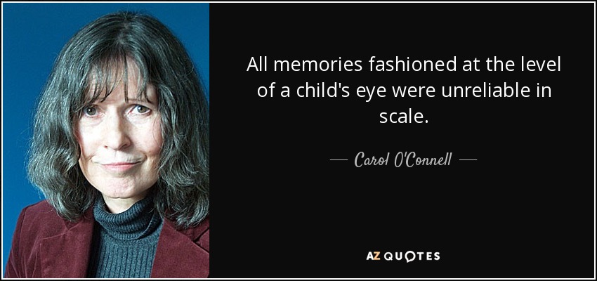 All memories fashioned at the level of a child's eye were unreliable in scale. - Carol O'Connell
