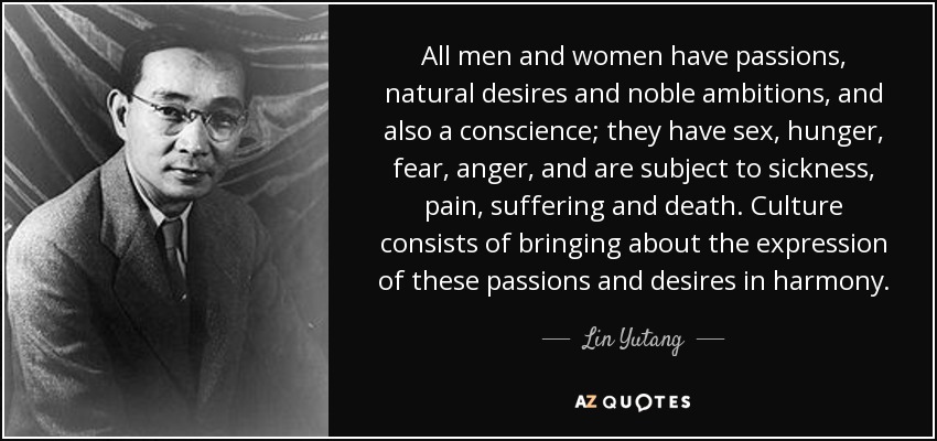 All men and women have passions, natural desires and noble ambitions, and also a conscience; they have sex, hunger, fear, anger, and are subject to sickness, pain, suffering and death. Culture consists of bringing about the expression of these passions and desires in harmony. - Lin Yutang