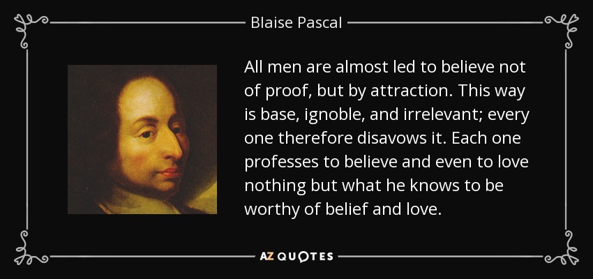 All men are almost led to believe not of proof, but by attraction. This way is base, ignoble, and irrelevant; every one therefore disavows it. Each one professes to believe and even to love nothing but what he knows to be worthy of belief and love. - Blaise Pascal
