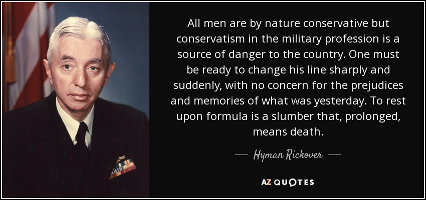 All men are by nature conservative but conservatism in the military profession is a source of danger to the country. One must be ready to change his line sharply and suddenly, with no concern for the prejudices and memories of what was yesterday. To rest upon formula is a slumber that, prolonged, means death. - Hyman Rickover