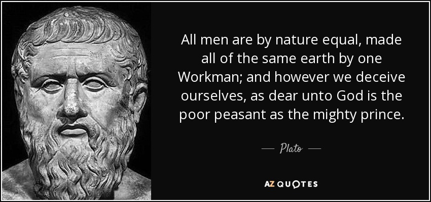 All men are by nature equal, made all of the same earth by one Workman; and however we deceive ourselves, as dear unto God is the poor peasant as the mighty prince. - Plato