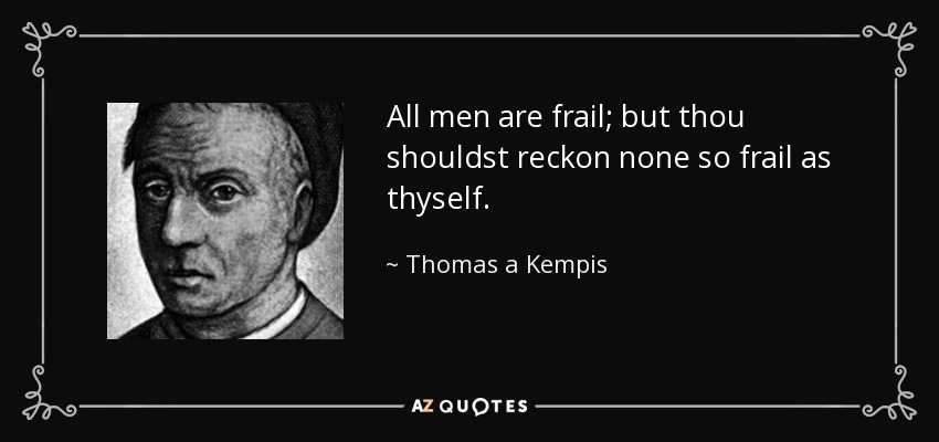 All men are frail; but thou shouldst reckon none so frail as thyself. - Thomas a Kempis