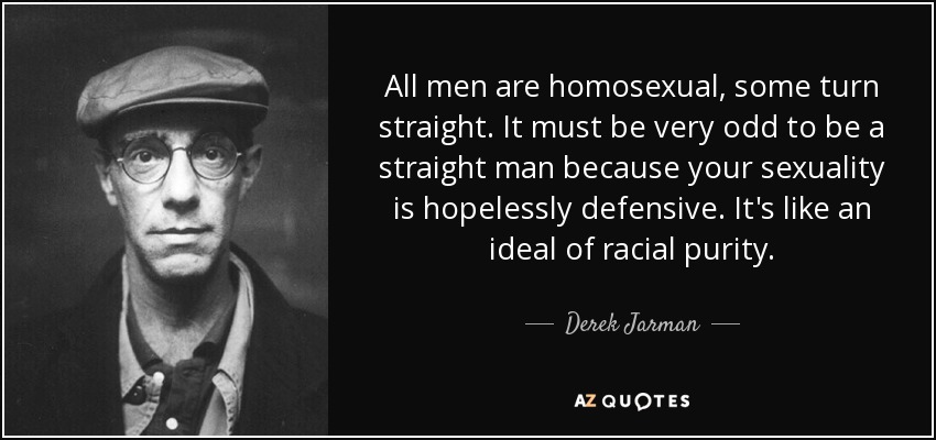 All men are homosexual, some turn straight. It must be very odd to be a straight man because your sexuality is hopelessly defensive. It's like an ideal of racial purity. - Derek Jarman