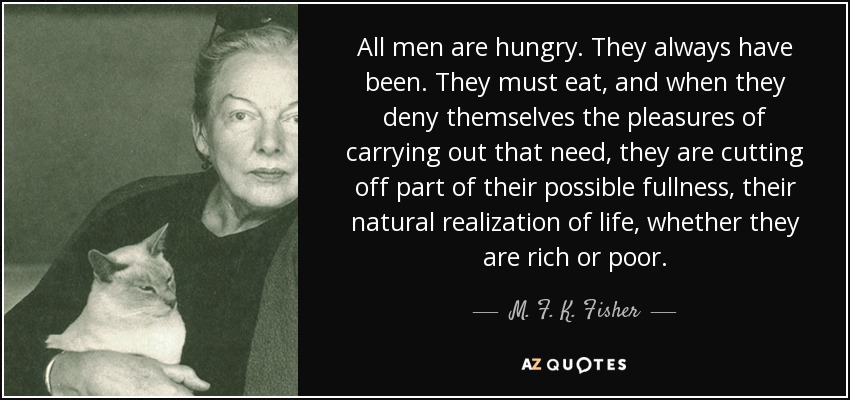 All men are hungry. They always have been. They must eat, and when they deny themselves the pleasures of carrying out that need, they are cutting off part of their possible fullness, their natural realization of life, whether they are rich or poor. - M. F. K. Fisher
