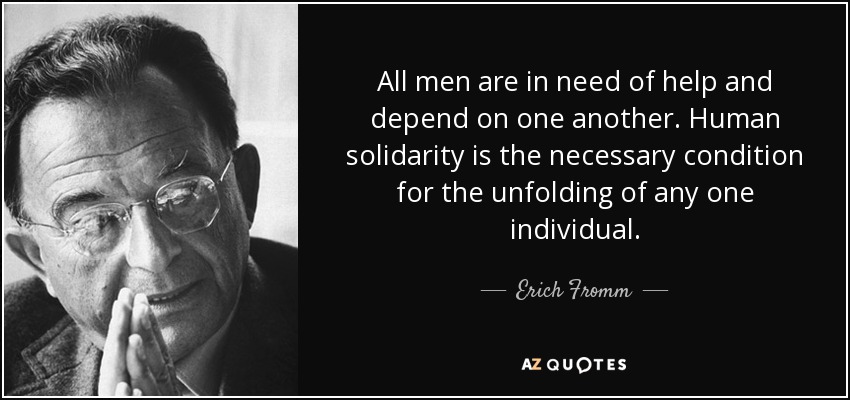 All men are in need of help and depend on one another. Human solidarity is the necessary condition for the unfolding of any one individual. - Erich Fromm