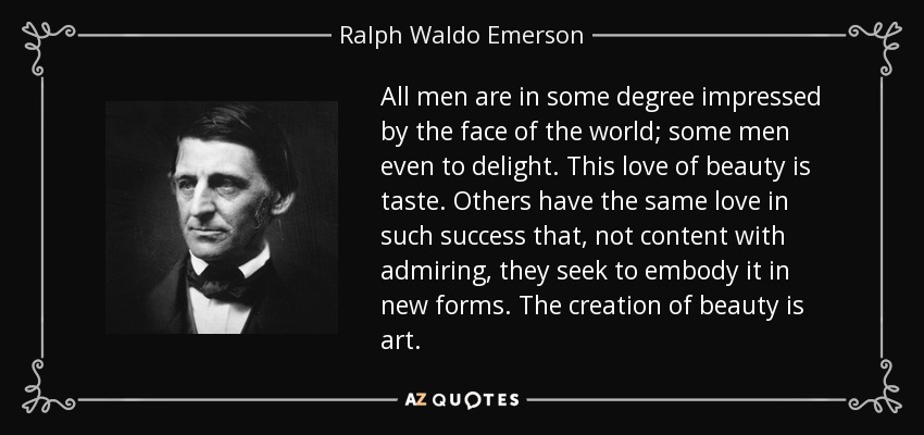 All men are in some degree impressed by the face of the world; some men even to delight. This love of beauty is taste. Others have the same love in such success that, not content with admiring, they seek to embody it in new forms. The creation of beauty is art. - Ralph Waldo Emerson