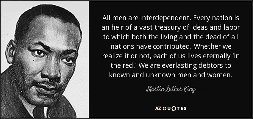 All men are interdependent. Every nation is an heir of a vast treasury of ideas and labor to which both the living and the dead of all nations have contributed. Whether we realize it or not, each of us lives eternally 'in the red.' We are everlasting debtors to known and unknown men and women. - Martin Luther King, Jr.