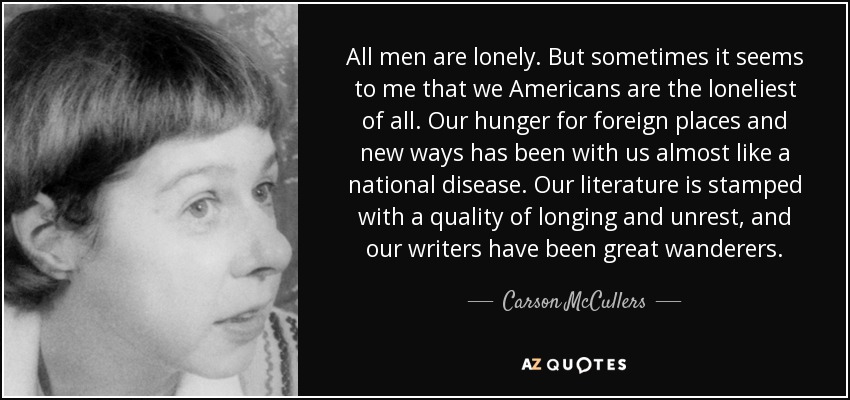All men are lonely. But sometimes it seems to me that we Americans are the loneliest of all. Our hunger for foreign places and new ways has been with us almost like a national disease. Our literature is stamped with a quality of longing and unrest, and our writers have been great wanderers. - Carson McCullers