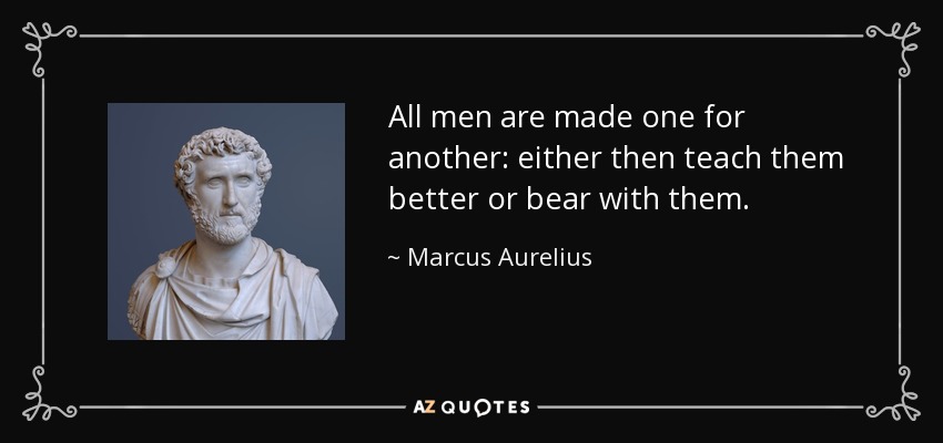 All men are made one for another: either then teach them better or bear with them. - Marcus Aurelius