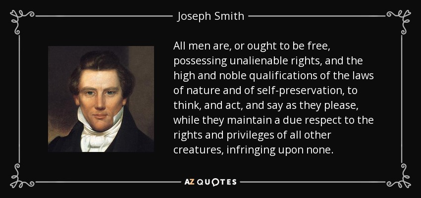All men are, or ought to be free, possessing unalienable rights, and the high and noble qualifications of the laws of nature and of self-preservation, to think, and act, and say as they please, while they maintain a due respect to the rights and privileges of all other creatures, infringing upon none. - Joseph Smith, Jr.