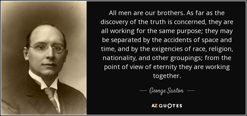 All men are our brothers. As far as the discovery of the truth is concerned, they are all working for the same purpose; they may be separated by the accidents of space and time, and by the exigencies of race, religion, nationality, and other groupings; from the point of view of eternity they are working together. - George Sarton