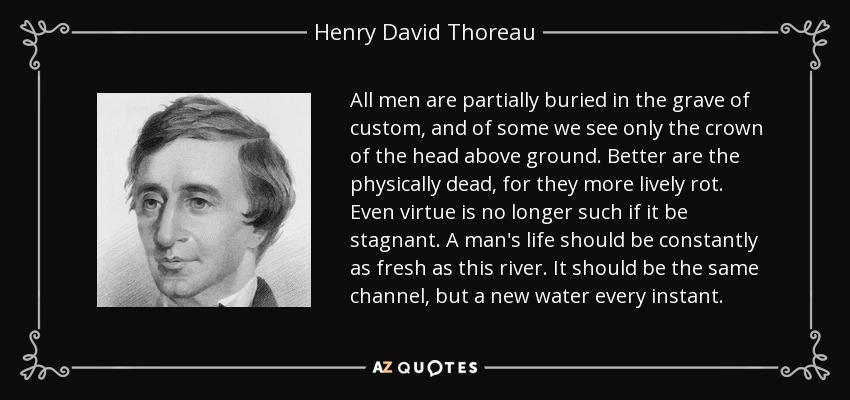 All men are partially buried in the grave of custom, and of some we see only the crown of the head above ground. Better are the physically dead, for they more lively rot. Even virtue is no longer such if it be stagnant. A man's life should be constantly as fresh as this river. It should be the same channel, but a new water every instant. - Henry David Thoreau