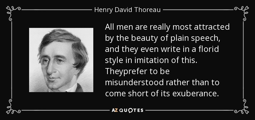 All men are really most attracted by the beauty of plain speech, and they even write in a florid style in imitation of this. Theyprefer to be misunderstood rather than to come short of its exuberance. - Henry David Thoreau