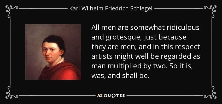 All men are somewhat ridiculous and grotesque, just because they are men; and in this respect artists might well be regarded as man multiplied by two. So it is, was, and shall be. - Karl Wilhelm Friedrich Schlegel