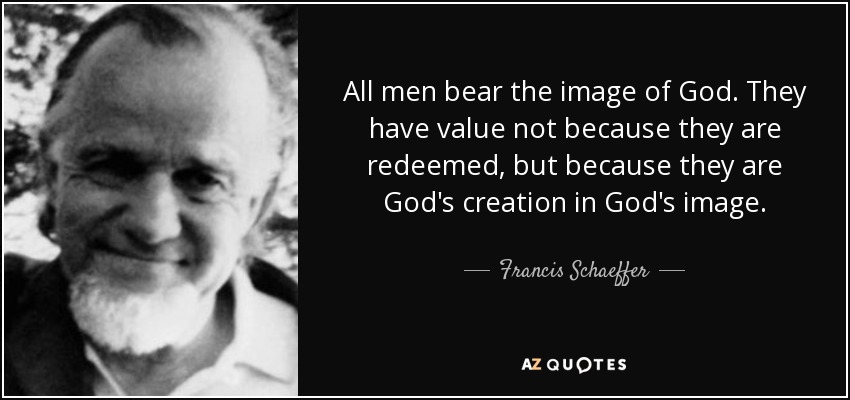 All men bear the image of God. They have value not because they are redeemed, but because they are God's creation in God's image. - Francis Schaeffer