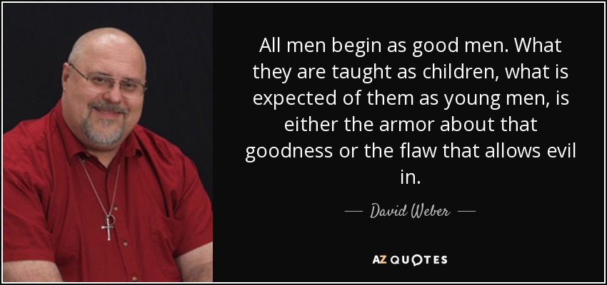 All men begin as good men. What they are taught as children, what is expected of them as young men, is either the armor about that goodness or the flaw that allows evil in. - David Weber