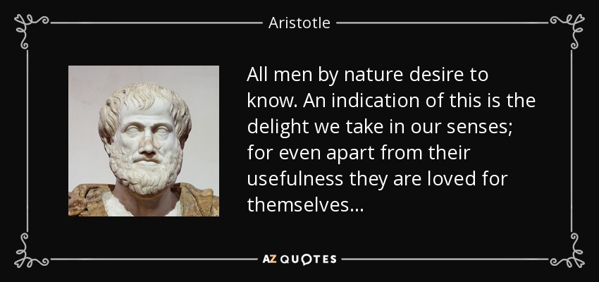 All men by nature desire to know. An indication of this is the delight we take in our senses; for even apart from their usefulness they are loved for themselves... - Aristotle