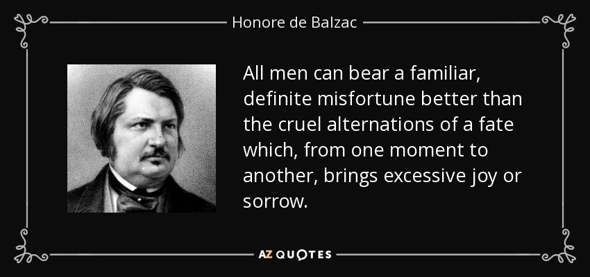 All men can bear a familiar, definite misfortune better than the cruel alternations of a fate which, from one moment to another, brings excessive joy or sorrow. - Honore de Balzac
