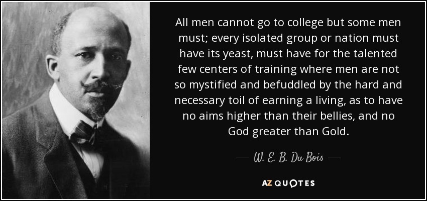 All men cannot go to college but some men must; every isolated group or nation must have its yeast, must have for the talented few centers of training where men are not so mystified and befuddled by the hard and necessary toil of earning a living, as to have no aims higher than their bellies, and no God greater than Gold. - W. E. B. Du Bois
