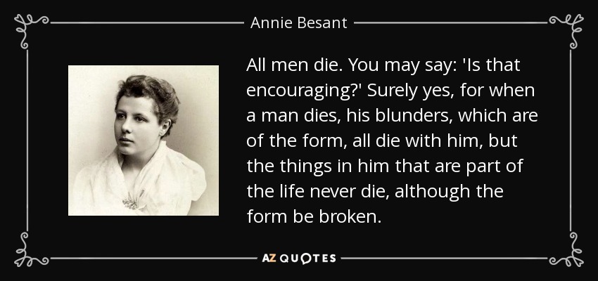 All men die. You may say: 'Is that encouraging?' Surely yes, for when a man dies, his blunders, which are of the form, all die with him, but the things in him that are part of the life never die, although the form be broken. - Annie Besant