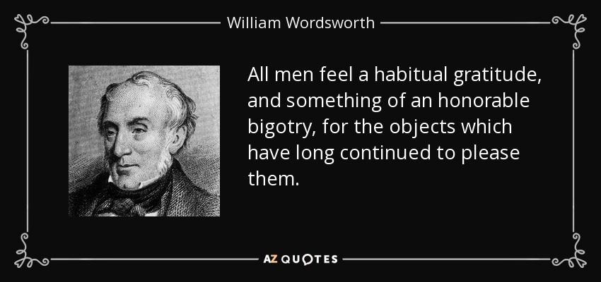 All men feel a habitual gratitude, and something of an honorable bigotry, for the objects which have long continued to please them. - William Wordsworth