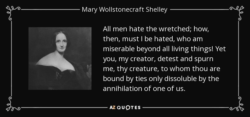 All men hate the wretched; how, then, must I be hated, who am miserable beyond all living things! Yet you, my creator, detest and spurn me, thy creature, to whom thou are bound by ties only dissoluble by the annihilation of one of us. - Mary Wollstonecraft Shelley