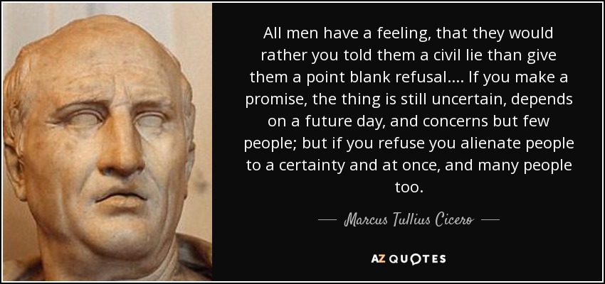 All men have a feeling, that they would rather you told them a civil lie than give them a point blank refusal.... If you make a promise, the thing is still uncertain, depends on a future day, and concerns but few people; but if you refuse you alienate people to a certainty and at once, and many people too. - Marcus Tullius Cicero