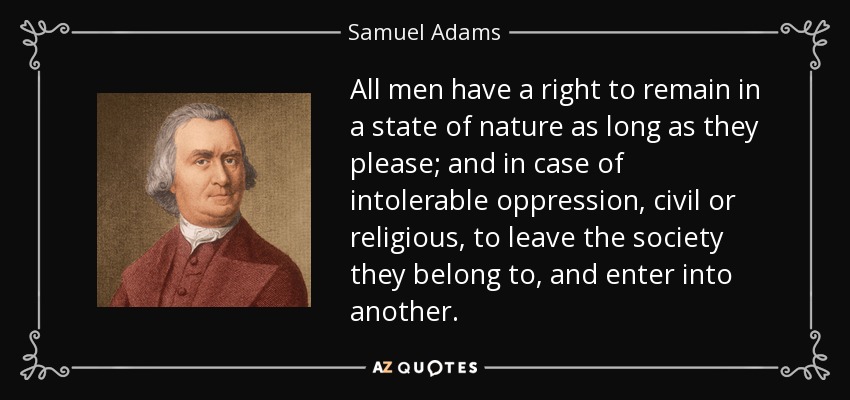 All men have a right to remain in a state of nature as long as they please; and in case of intolerable oppression, civil or religious, to leave the society they belong to, and enter into another. - Samuel Adams
