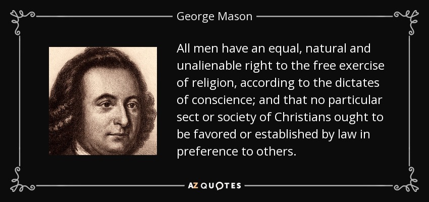 All men have an equal, natural and unalienable right to the free exercise of religion, according to the dictates of conscience; and that no particular sect or society of Christians ought to be favored or established by law in preference to others. - George Mason