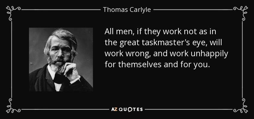 All men, if they work not as in the great taskmaster's eye, will work wrong, and work unhappily for themselves and for you. - Thomas Carlyle