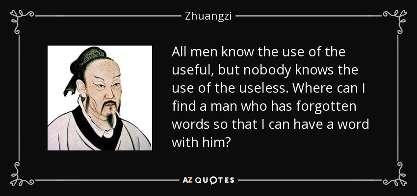 All men know the use of the useful, but nobody knows the use of the useless. Where can I find a man who has forgotten words so that I can have a word with him? - Zhuangzi