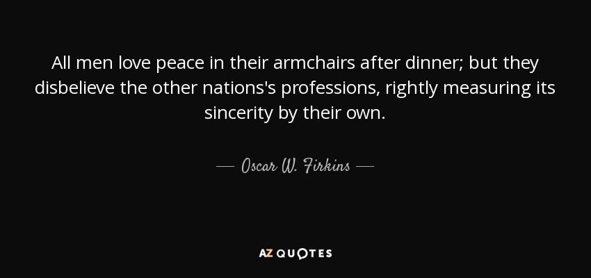 All men love peace in their armchairs after dinner; but they disbelieve the other nations's professions, rightly measuring its sincerity by their own. - Oscar W. Firkins