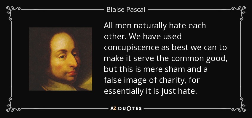 All men naturally hate each other. We have used concupiscence as best we can to make it serve the common good, but this is mere sham and a false image of charity, for essentially it is just hate. - Blaise Pascal